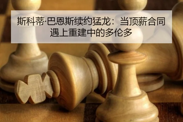 斯科蒂·巴恩斯续约猛龙：当顶薪合同遇上重建中的多伦多